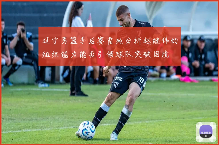辽宁男篮季后赛首轮分析赵继伟的组织能力能否引领球队突破困境