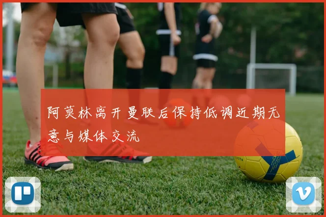 阿莫林离开曼联后保持低调近期无意与媒体交流