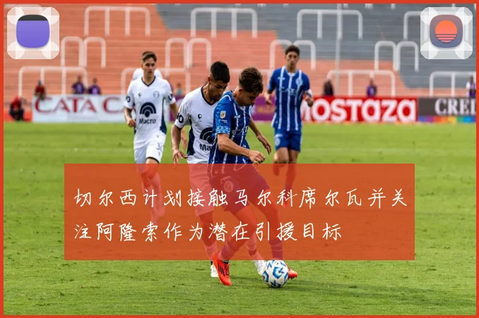 切尔西计划接触马尔科席尔瓦并关注阿隆索作为潜在引援目标