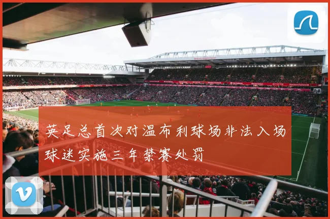 英足总首次对温布利球场非法入场球迷实施三年禁赛处罚