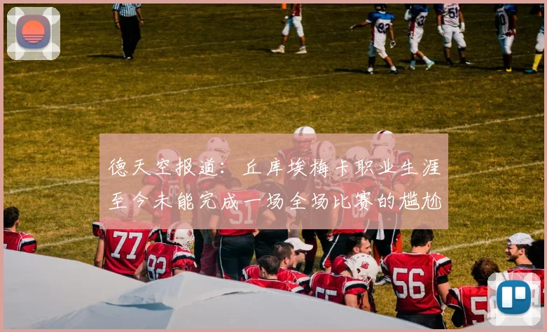 德天空报道：丘库埃梅卡职业生涯至今未能完成一场全场比赛的尴尬纪录