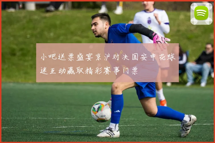 小吧送票盛宴京沪对决国安申花球迷互动赢取精彩赛事门票