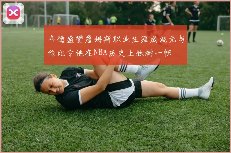 韦德盛赞詹姆斯职业生涯成就无与伦比令他在NBA历史上独树一帜