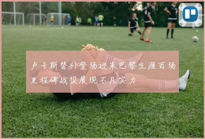 卢卡斯替补登场迎来巴黎生涯百场里程碑战役展现不凡实力