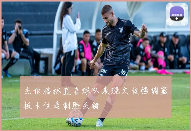 杰伦格林直言球队表现欠佳强调篮板卡位是制胜关键