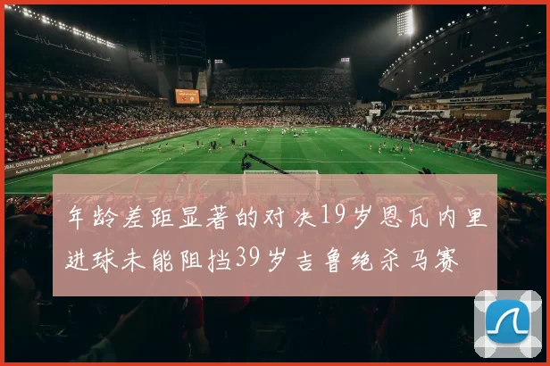 年龄差距显著的对决19岁恩瓦内里进球未能阻挡39岁吉鲁绝杀马赛