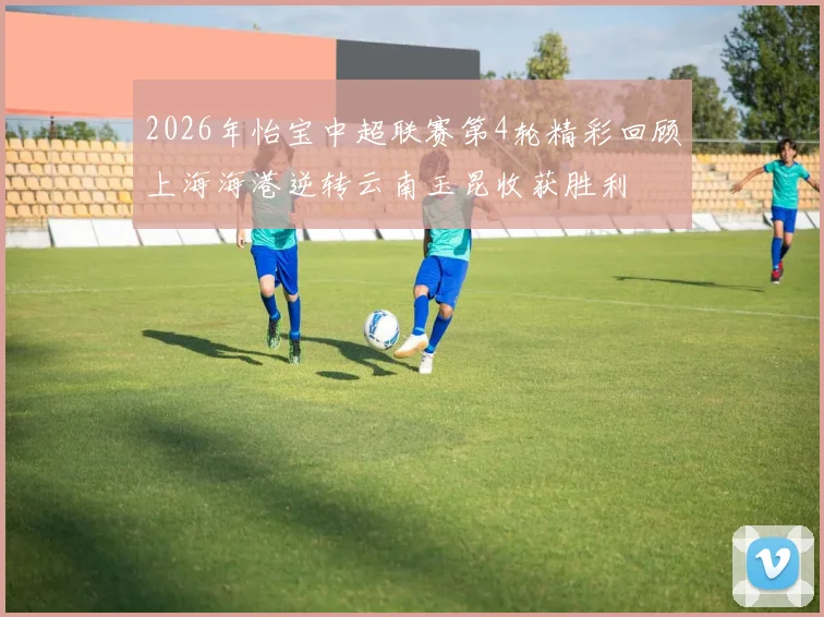 2026年怡宝中超联赛第4轮精彩回顾上海海港逆转云南玉昆收获胜利