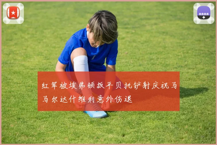 红军被埃弗顿扳平贝托铲射庆祝马马尔达什维利意外伤退