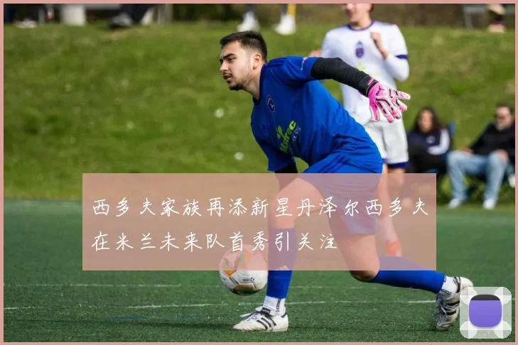 西多夫家族再添新星丹泽尔西多夫在米兰未来队首秀引关注