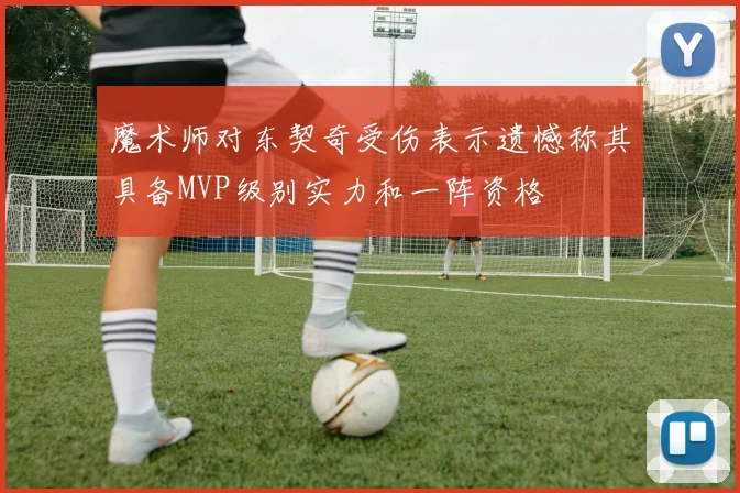 魔术师对东契奇受伤表示遗憾称其具备MVP级别实力和一阵资格