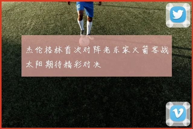 杰伦格林首次对阵老东家火箭客战太阳期待精彩对决