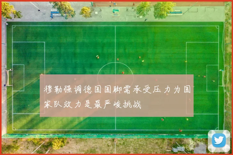 穆勒强调德国国脚需承受压力为国家队效力是最严峻挑战
