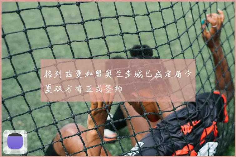 格列兹曼加盟奥兰多城已成定局今夏双方将正式签约