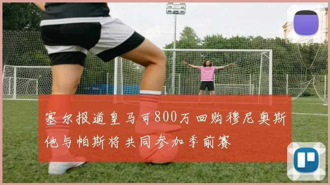塞尔报道皇马可800万回购穆尼奥斯他与帕斯将共同参加季前赛