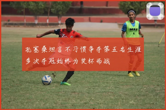 孔塞桑坦言不习惯争夺第五名生涯多次夺冠始终为奖杯而战