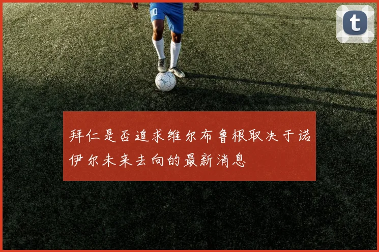 拜仁是否追求维尔布鲁根取决于诺伊尔未来去向的最新消息