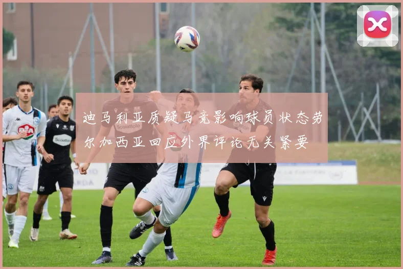 迪马利亚质疑马竞影响球员状态劳尔加西亚回应外界评论无关紧要
