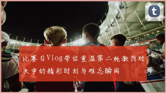 比赛日Vlog带你重温第二轮激烈对决中的精彩时刻与难忘瞬间
