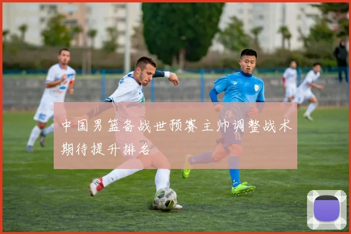 中国男篮备战世预赛主帅调整战术期待提升排名