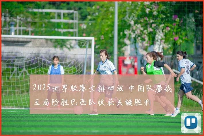 2025世界联赛女排回放 中国队鏖战五局险胜巴西队收获关键胜利