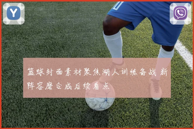 篮球封面素材聚焦湖人训练备战 新阵容磨合成后续看点