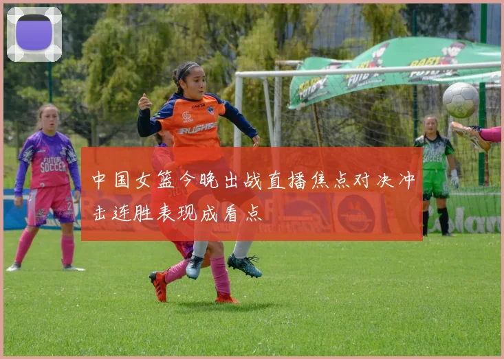 中国女篮今晚出战直播焦点对决冲击连胜表现成看点