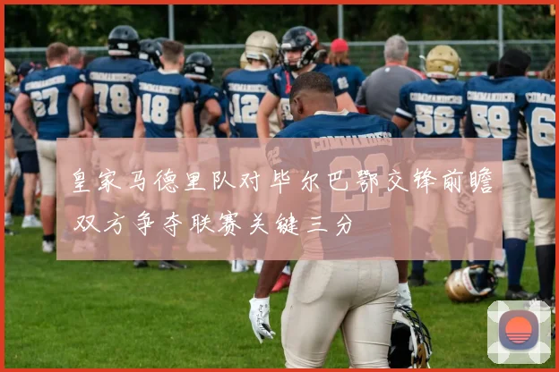 皇家马德里队对毕尔巴鄂交锋前瞻 双方争夺联赛关键三分