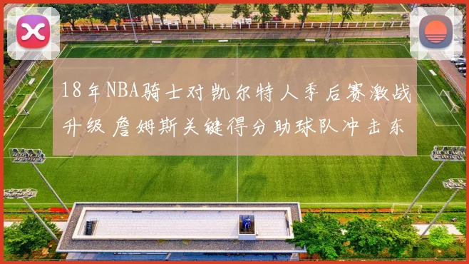 18年NBA骑士对凯尔特人季后赛激战升级 詹姆斯关键得分助球队冲击东决席位