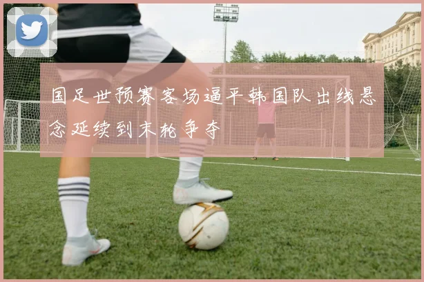 国足世预赛客场逼平韩国队出线悬念延续到末轮争夺