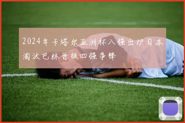 2024年卡塔尔亚洲杯八强出炉日本淘汰巴林晋级四强争锋