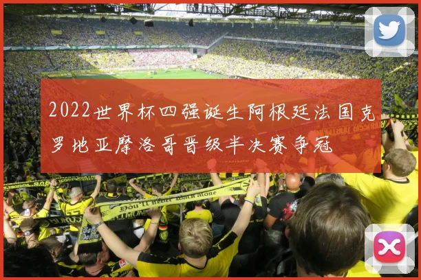 2022世界杯四强诞生阿根廷法国克罗地亚摩洛哥晋级半决赛争冠