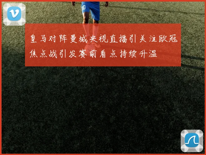 皇马对阵曼城央视直播引关注欧冠焦点战引发赛前看点持续升温