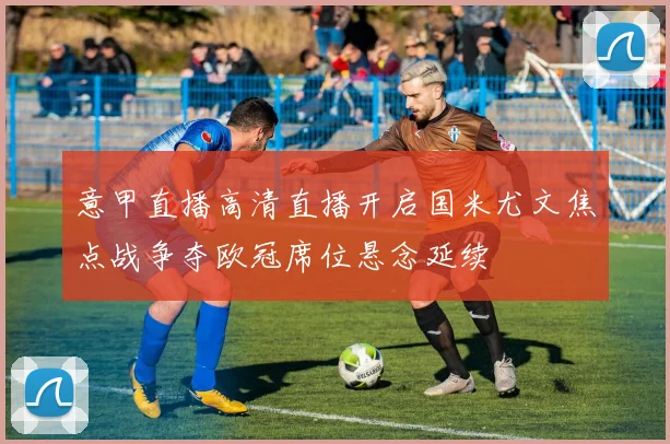 意甲直播高清直播开启国米尤文焦点战争夺欧冠席位悬念延续