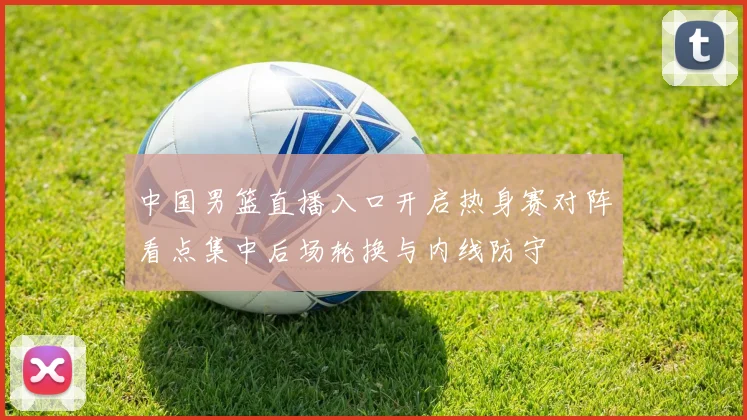 中国男篮直播入口开启热身赛对阵看点集中后场轮换与内线防守