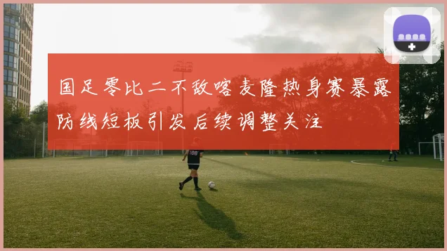 国足零比二不敌喀麦隆热身赛暴露防线短板引发后续调整关注