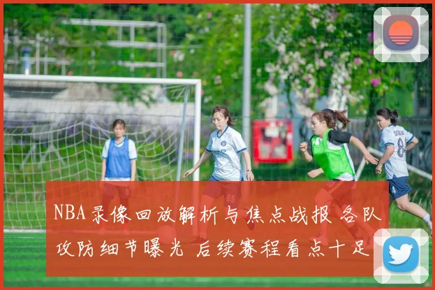 NBA录像回放解析与焦点战报 各队攻防细节曝光 后续赛程看点十足
