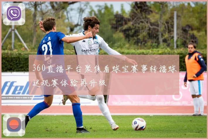 360直播平台聚焦看球宝赛事转播球迷观赛体验再升级
