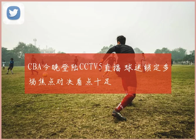 CBA今晚登陆CCTV5直播 球迷锁定多场焦点对决看点十足