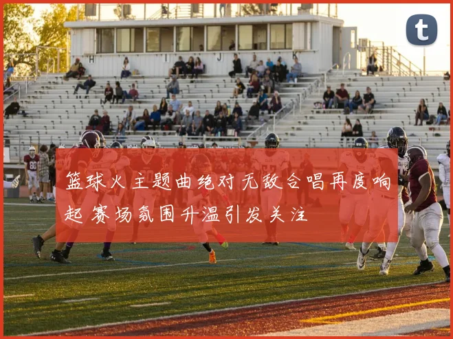 篮球火主题曲绝对无敌合唱再度响起 赛场氛围升温引发关注