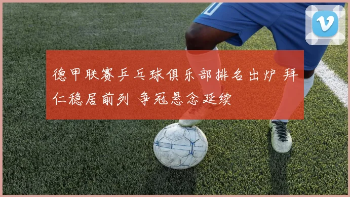 德甲联赛乒乓球俱乐部排名出炉 拜仁稳居前列 争冠悬念延续