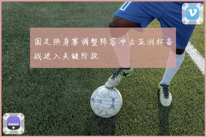 国足热身赛调整阵容冲击亚洲杯备战进入关键阶段