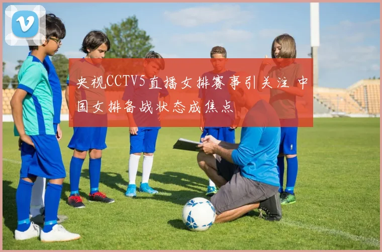央视CCTV5直播女排赛事引关注 中国女排备战状态成焦点