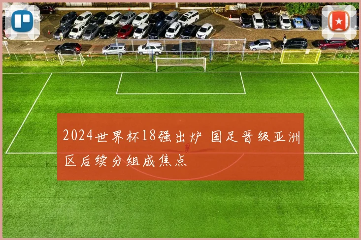 2024世界杯18强出炉 国足晋级亚洲区后续分组成焦点