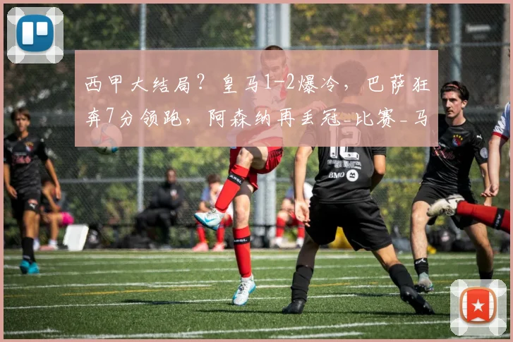 西甲大结局？皇马1-2爆冷，巴萨狂奔7分领跑，阿森纳再丢冠_比赛_马德里竞技_巴塞罗那