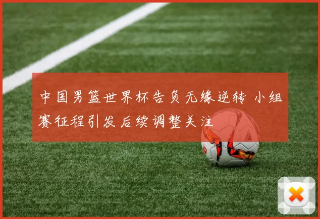 中国男篮世界杯告负无缘逆转 小组赛征程引发后续调整关注