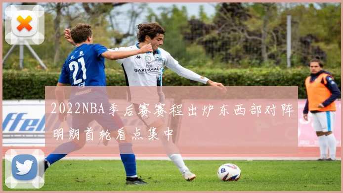 2022NBA季后赛赛程出炉东西部对阵明朗首轮看点集中