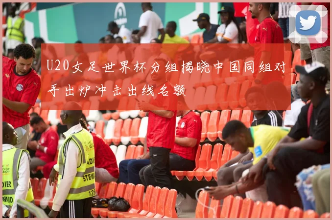 U20女足世界杯分组揭晓中国同组对手出炉冲击出线名额