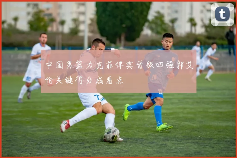 中国男篮力克菲律宾晋级四强郭艾伦关键得分成看点