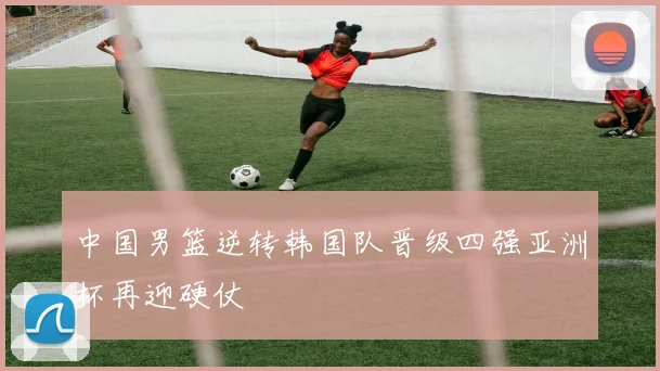 中国男篮逆转韩国队晋级四强亚洲杯再迎硬仗