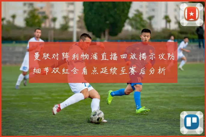 曼联对阵利物浦直播回放揭示攻防细节双红会看点延续至赛后分析